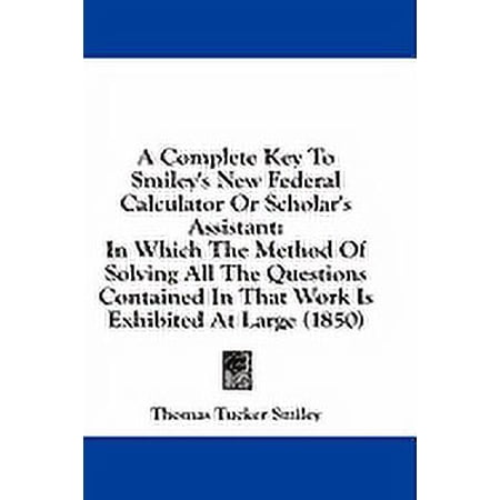 A Complete Key To Smiley's New Federal Calculator Or Scholar's Assistant : In Which The Method Of Solving All The Questions Contained In That Work Is Exhibited At Large (1850) (Paperback)