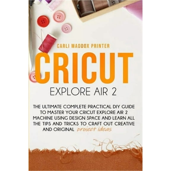 Cricut Explore Air 2: The Ultimate Complete Practical DIY Guide To Master Your Cricut EXPLORE AIR 2 Machine Using Design Space and Learn All