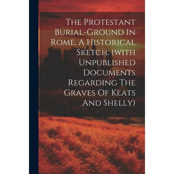 The Protestant Burial-ground In Rome, A Historical Sketch. (with Unpublished Documents Regarding The Graves Of Keats And Shelly) (Paperback)