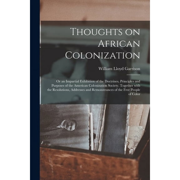 Thoughts on African Colonization: or an Impartial Exhibition of the Doctrines, Principles and Purposes of the American Colonization Society. Together With the Resolutions, Addresses and Remonstrances