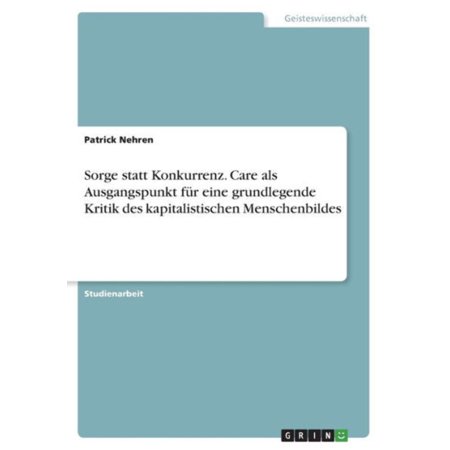 Sorge Statt Konkurrenz. Care Als Ausgangspunkt Für Eine Grundlegende Kritik Des Kapitalistischen Menschenbildes (German Edition)