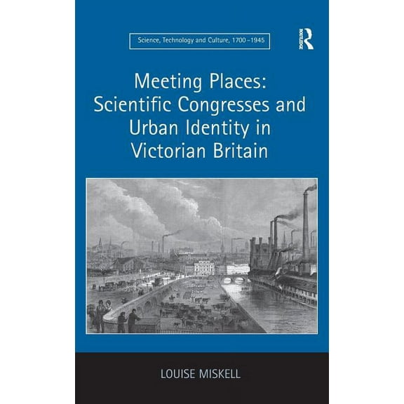 Science, Technology and Culture, 1700-19 Meeting Places: Scientific Congresses and Urban Identity in Victorian Britain, (Hardcover)