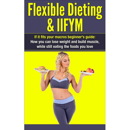 Flexible Dieting & IIFYM: If It Fits Your Macros Beginner's Guide: How You Can Lose Weight and Build Muscle, While Still Eating The Foods You Love - (Best Foods To Eat To Build Muscle Mass)