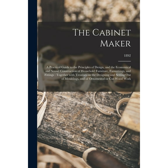 The Cabinet Maker : a Practical Guide to the Principles of Design, and the Economical and Sound Construction of Household Furniture, Furnishings, and Fittings: Together With Treatises on the Designing and Setting out of Mouldings, and of Ornamental Or...; 1892 (Paperback)