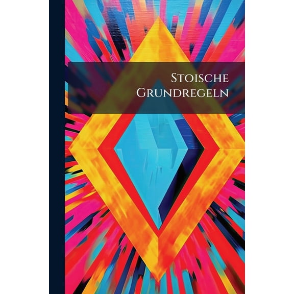 Stoische Grundregeln : In Welchen Verschiedene Heilsame Und Sehr Nützliche Vor- Und Darstellung, Sich Eines Glückseeligen Und Tugendhafften Lebens Und Wandels Theilhafftig Zu Machen, Enthalten Sind (Paperback)