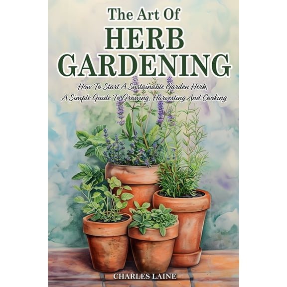 The Art Of Herb Gardening: How To Start A Sustainable Garden Herb, A Simple Guide To Growing, Harvesting And Cooking, (Paperback)
