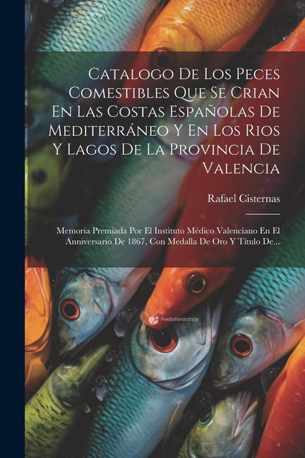 Catalogo De Los Peces Comestibles Que Se Crian En Las Costas Espaolas De Mediterrneo Y En Los Rios Y Lagos De La Provincia De Valencia: Memoria Premiada Por El Instituto Mdico Valenciano En El Anni