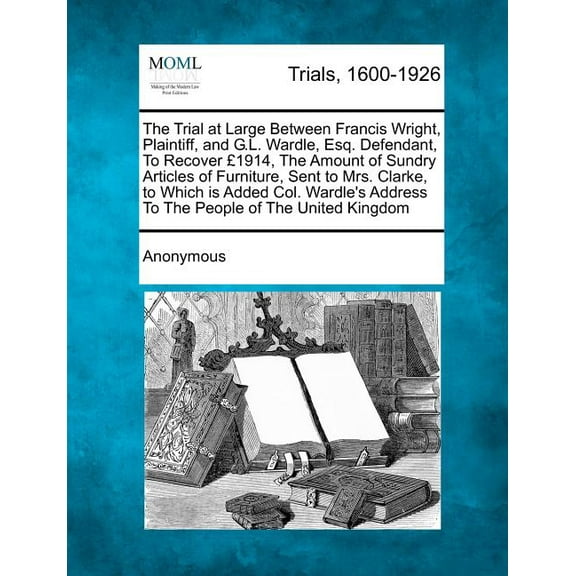 The Trial at Large Between Francis Wright, Plaintiff, and G.L. Wardle, Esq. Defendant, to Recover ï¿½1914, the Amount of Sundry Articles of Furniture, Sent to Mrs. Clarke, to Which Is Added Col. Wardle's Address to the People of the United Kingdom (Paperback)