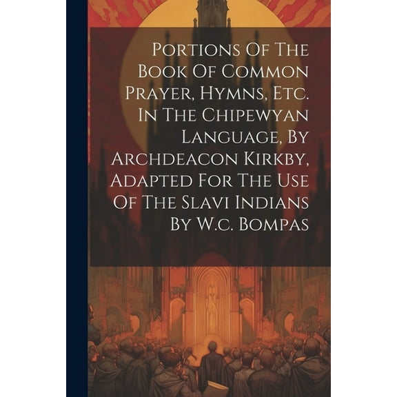 Portions Of The Book Of Common Prayer, Hymns, Etc. In The Chipewyan Language, By Archdeacon Kirkby, Adapted For The Use Of The Slavi Indians By W.c. Bompas (Paperback)