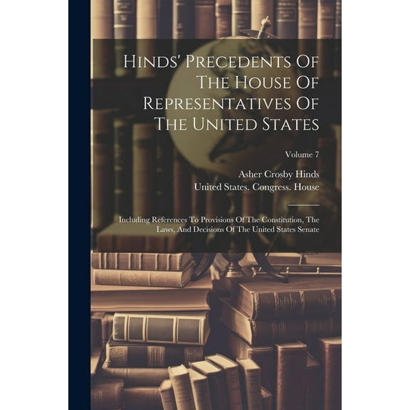 Hinds' Precedents Of The House Of Representatives Of The United States: Including References To Provisions Of The Constitution, The Laws, And Decisions Of The United States Senate; Volume 7 (Paperback