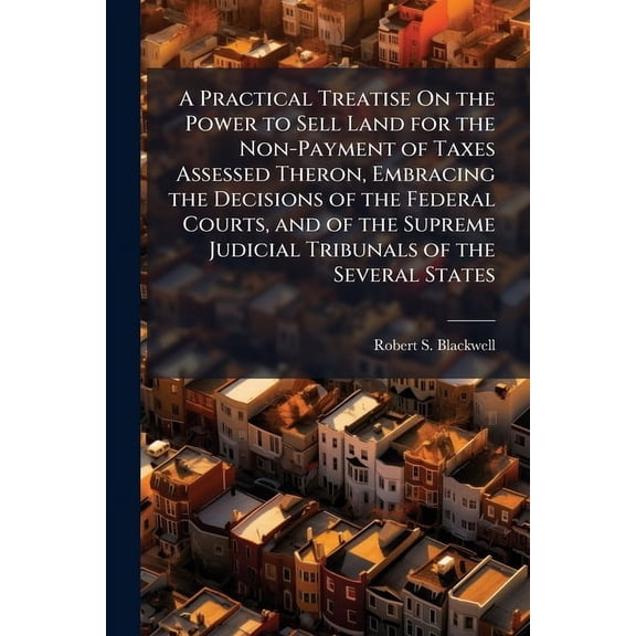 A Practical Treatise On the Power to Sell Land for the Non-Payment of Taxes Assessed Theron, Embracing the Decisions of , (Paperback)