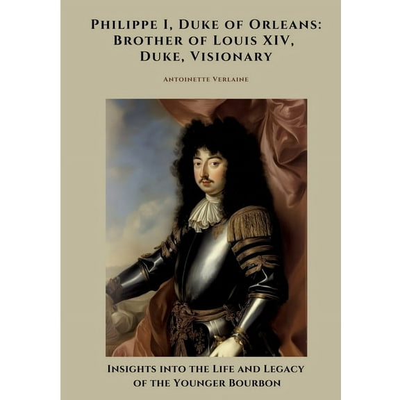 Philippe I, Duke of Orleans: Brother of Louis XIV, Duke, Visionary: Insights into the Life and Legacy of the Younger Bou, (Paperback)
