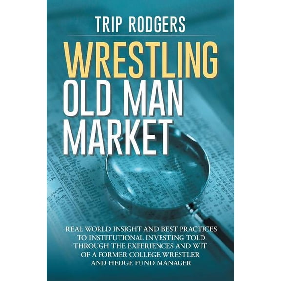 Wrestling Old Man Market : Real World Insight and Best Practices to Institutional Investing Told Through the Experiences and Wit of a Former College Wrestler and Hedge Fund Manager