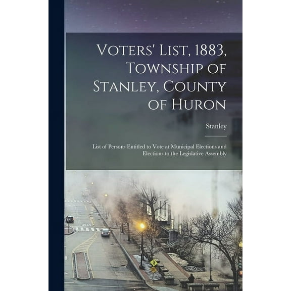 Voters' List, 1883, Township of Stanley, County of Huron [microform] : List of Persons Entitled to Vote at Municipal Elections and Elections to the Legislative Assembly (Paperback)