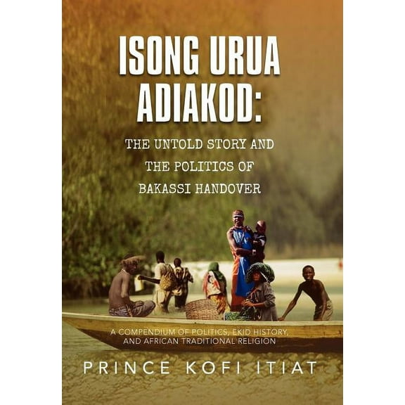 Isong Urua Adiakod the Untold Story and the Politics of Bakassi Handover : A Compendium of Politics, Ekid History, and African Traditional Religion