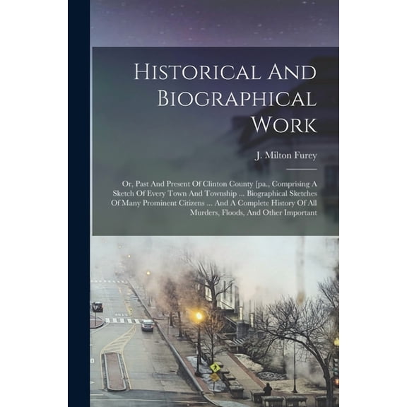 Historical And Biographical Work: Or, Past And Present Of Clinton County [pa., Comprising A Sketch Of Every Town And Township ... Biographical Sketches Of Many Prominent Citizens ... And A Complete Hi