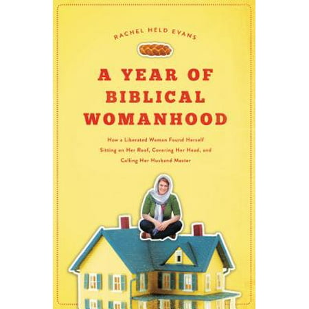 A Year of Biblical Womanhood : How a Liberated Woman Found Herself Sitting on Her Roof, Covering Her Head, and Calling Her Husband