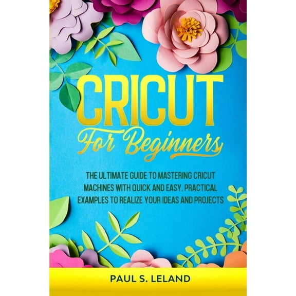 Cricut for Beginners: The Ultimate Guide to Mastering Cricut Machines With Quick and Easy, Practical Examples to Realize, (Paperback)