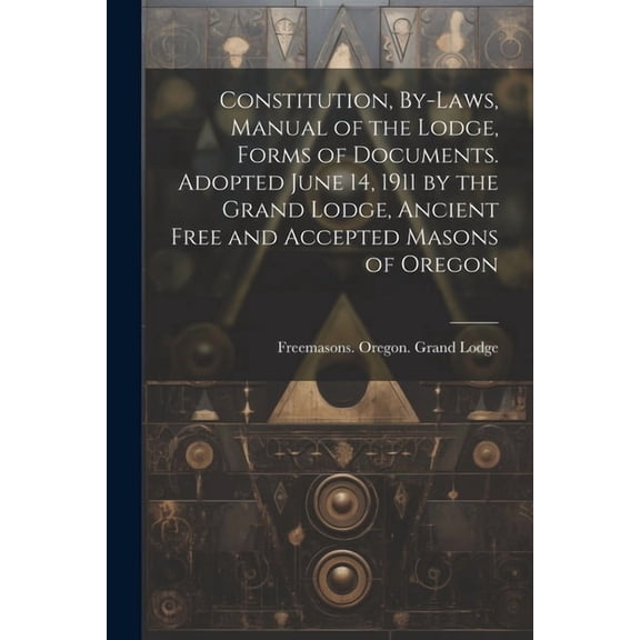 Constitution, By-laws, Manual of the Lodge, Forms of Documents. Adopted June 14, 1911 by the Grand Lodge, Ancient Free and Accepted Masons of Oregon (Paperback)