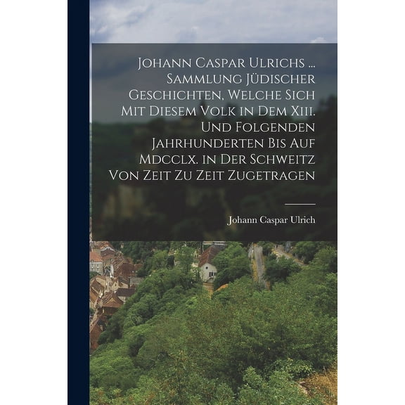 Johann Caspar Ulrichs ... Sammlung Jüdischer Geschichten, Welche Sich Mit Diesem Volk in Dem Xiii. Und Folgenden Jahrhunderten Bis Auf Mdcclx. in Der Schweitz Von Zeit Zu Zeit Zugetragen (Paperback)