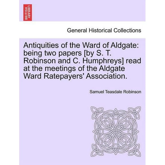 Antiquities of the Ward of Aldgate : Being Two Papers [By S. T. Robinson and C. Humphreys] Read at the Meetings of the Aldgate Ward Ratepayers' Association.