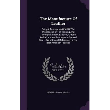The Manufacture of Leather : Being a Description of All of the Processes for the Tanning and Tawing with Bark, Extracts, Chrome and All Modern Tannages in General Use ... with Special Reference to the Best American