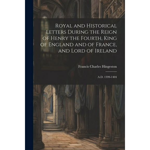 Royal and Historical Letters During the Reign of Henry the Fourth, King of England and of France, and Lord of Ireland: A.D. 1399-1404 (Paperback)