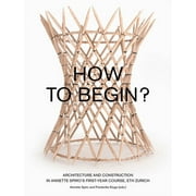 How to Begin? : Architecture and Construction in Annette Spiros First-Year Course, ETH Zurich (Paperback)