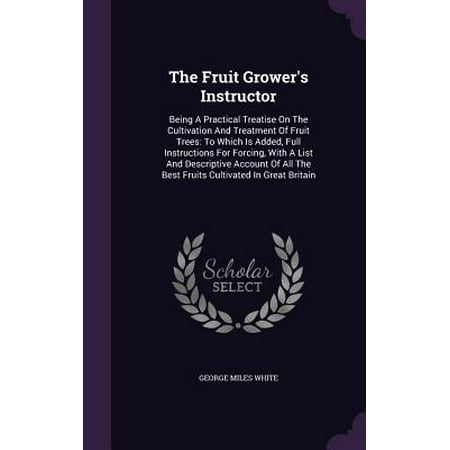 The Fruit Grower's Instructor : Being a Practical Treatise on the Cultivation and Treatment of Fruit Trees: To Which Is Added, Full Instructions for Forcing, with a List and Descriptive Account of All the Best Fruits Cultivated in Great