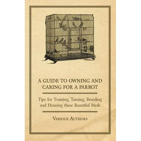 A Guide to Owning and Caring for a Parrot - Tips for Training, Taming, Breeding and Housing these Beautiful Birds -