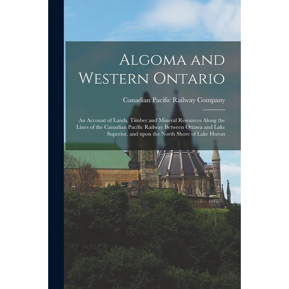 Algoma and Western Ontario [microform]: an Account of Lands, Timber and Mineral Resources Along the Lines of the Canadian Pacific Railway Between Ottawa and Lake Superior, and Upon the North Shore of