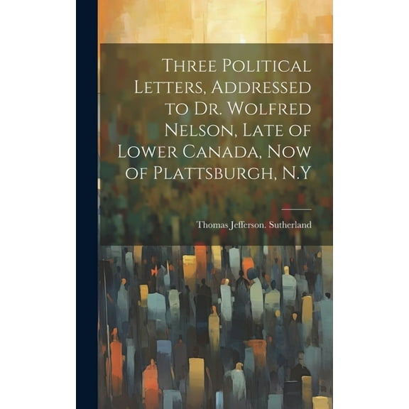 Three Political Letters, Addressed to Dr. Wolfred Nelson, Late of Lower Canada, now of Plattsburgh, N.Y (Hardcover)