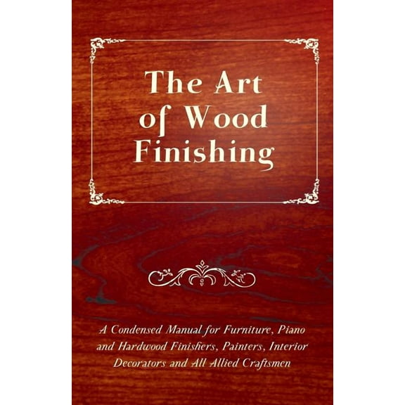 The Art of Wood Finishing - A Condensed Manual for Furniture, Piano and Hardwood Finishers, Painters, Interior Decorators and All Allied Craftsmen (Paperback)
