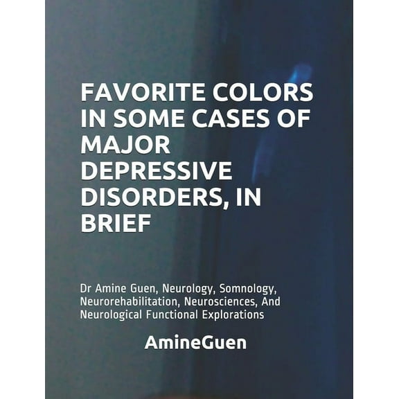 Favorite Colors in Some Cases of Major Depressive Disorders, in Brief : Dr Amine Guen, Neurology, Somnology, Neurorehabilitation, Neurosciences, And Neurological Functional Explorations (Paperback)