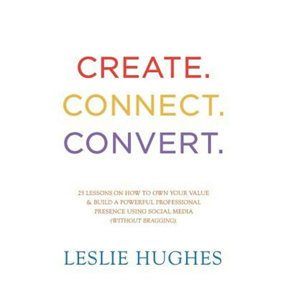 Create. Connect. Convert.: 25 Lessons on How to Own Your Value and Build a Powerful Professional Presence Using Social Media Tools Such as Linked