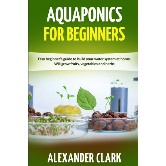 Aquaponics for Beginners: Easy beginner's guide to build your water system at home. Will grow fruits, vegetables and her, (Paperback)