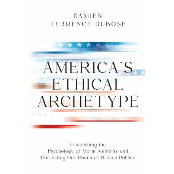 America's Ethical Archetype: Establishing the Psychology of Moral Authority and Correcting Our Country's Broken Politics, (Paperback)