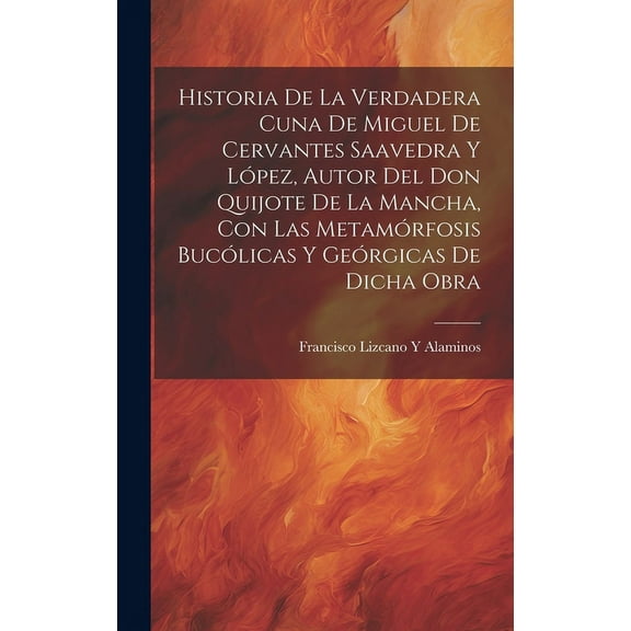 Historia De La Verdadera Cuna De Miguel De Cervantes Saavedra Y López, Autor Del Don Quijote De La Mancha, Con Las Metamórfosis Bucólicas Y Geórgicas De Dicha Obra (Hardcover)