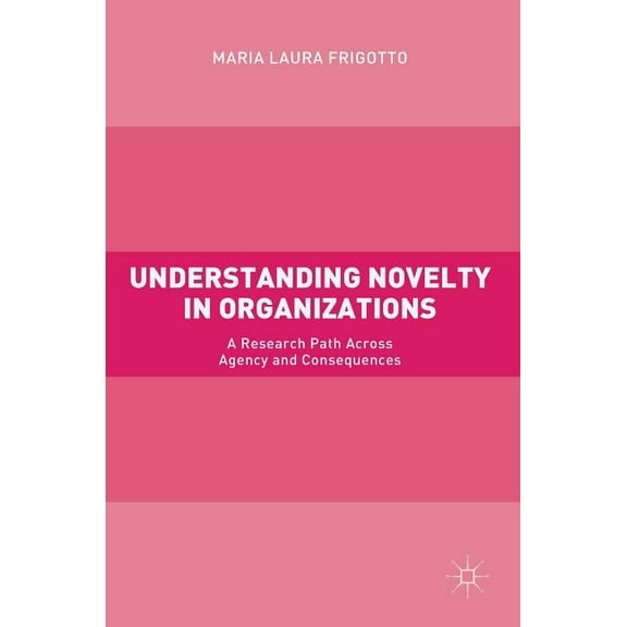 Understanding Novelty in Organizations: A Research Path Across Agency and Consequences, (Hardcover)