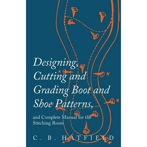 Designing, Cutting and Grading Boot and Shoe Patterns, and Complete Manual for the Stitching Room, (Paperback)