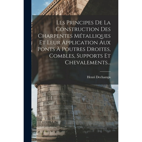 Les Principes De La Construction Des Charpentes Métalliques Et Leur Application Aux Ponts À Poutres Droites, Combles, Supports Et Chevalements... (Paperback)