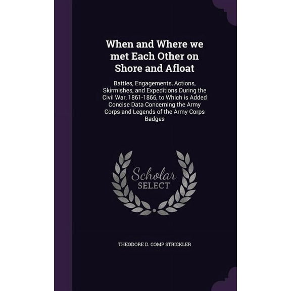 When and Where we met Each Other on Shore and Afloat: Battles, Engagements, Actions, Skirmishes, and Expeditions During the Civil War, 1861-1866, to Which is Added Concise Data Concerning the Army Cor