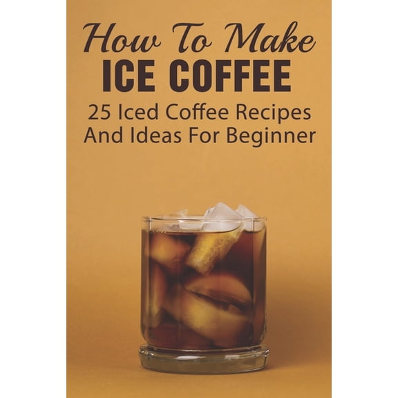 How To Make Ice Coffee: 25 Iced Coffee Recipes And Ideas For Beginner: What Are Good Iced Coffee Drinks? (Paperback)