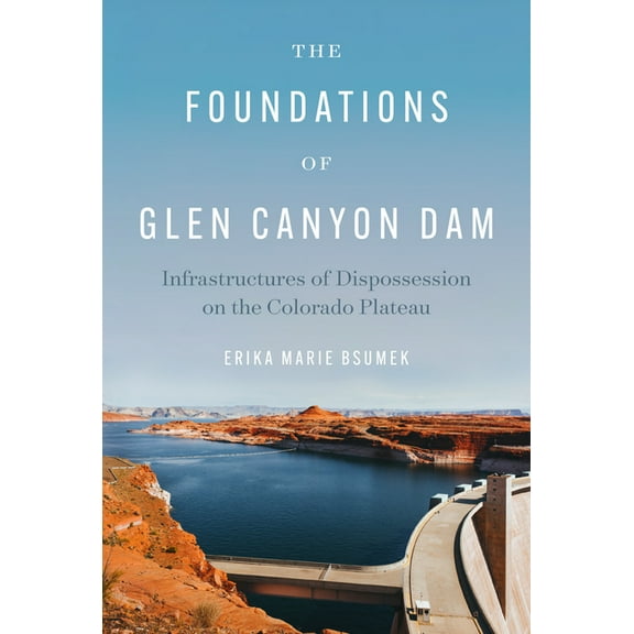 The Foundations of Glen Canyon Dam: Infrastructures of Dispossession on the Colorado Plateau, (Paperback)