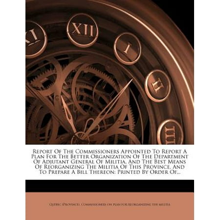 Report of the Commissioners Appointed to Report a Plan for the Better Organization of the Department of Adjutant General of Militia, and the Best Means of Reorganizing the Militia of This Province, and to Prepare a Bill Thereon : Printed by Order