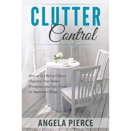 Clutter Control : How to Get Rid of Clutter, Organize Your Home, Workplace and Life, Focus on Important