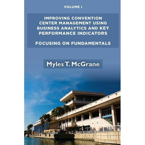 Improving Convention Center Management Using Business Analytics and Key Performance Indicators, Volume I: Focusing on Fu, (Paperback)