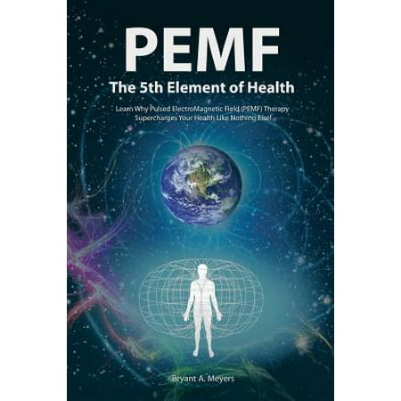 PEMF - The Fifth Element of Health : Learn Why Pulsed Electromagnetic Field (PEMF) Therapy Supercharges Your Health Like Nothing