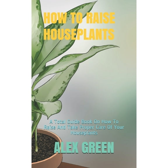 How to Raise Houseplants: A Total Guide Book On How To Raise And Take Proper Care Of Your Houseplants