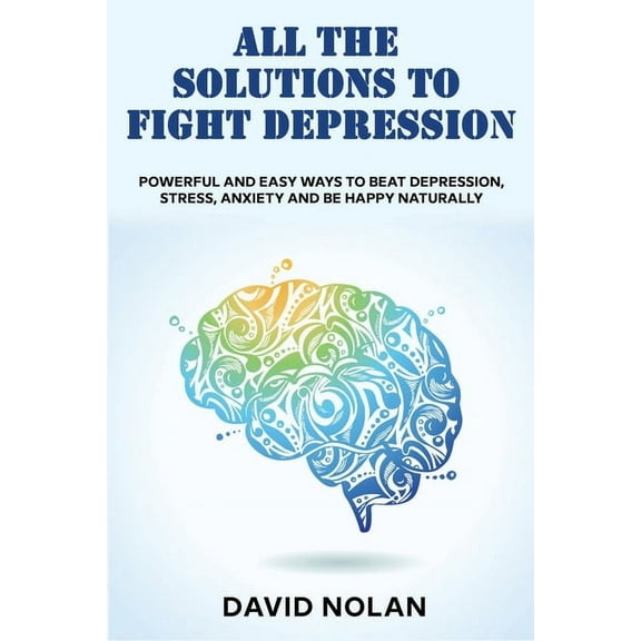 All the Solutions to Fight Depression: Powerful and Easy Ways To Beat Depression, Stress, Anxiety And Be Happy naturally